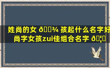 姓尚的女 🌾 孩起什么名字好(尚字女孩zui
佳组合名字 🦍 )